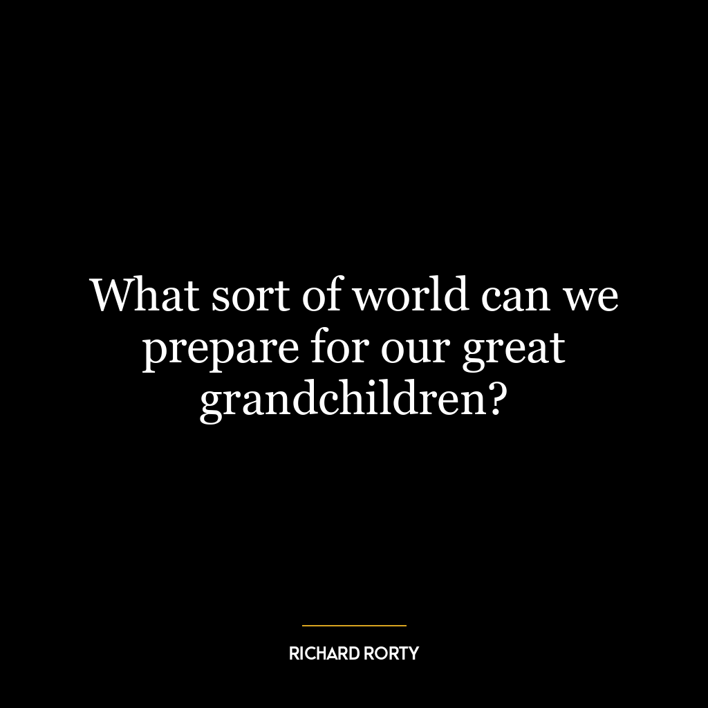 What sort of world can we prepare for our great grandchildren?