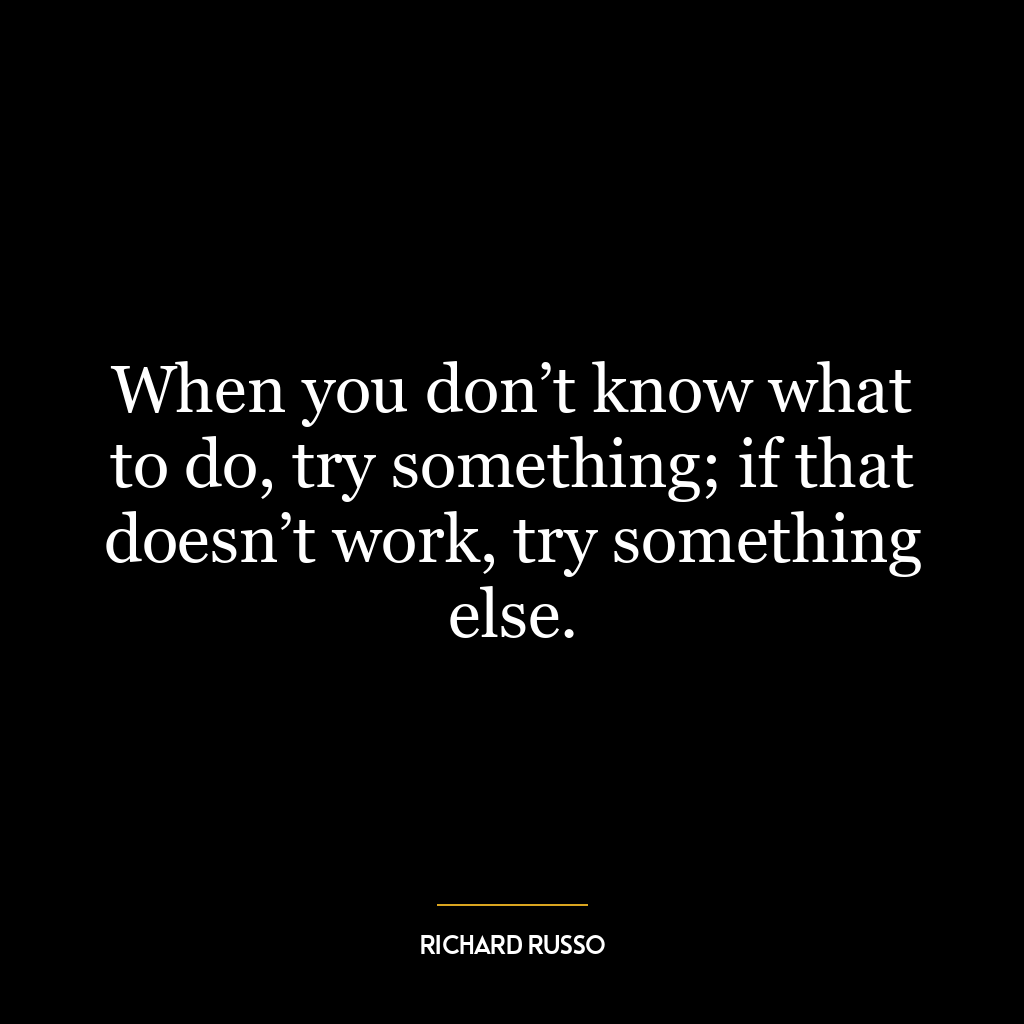 When you don’t know what to do, try something; if that doesn’t work, try something else.