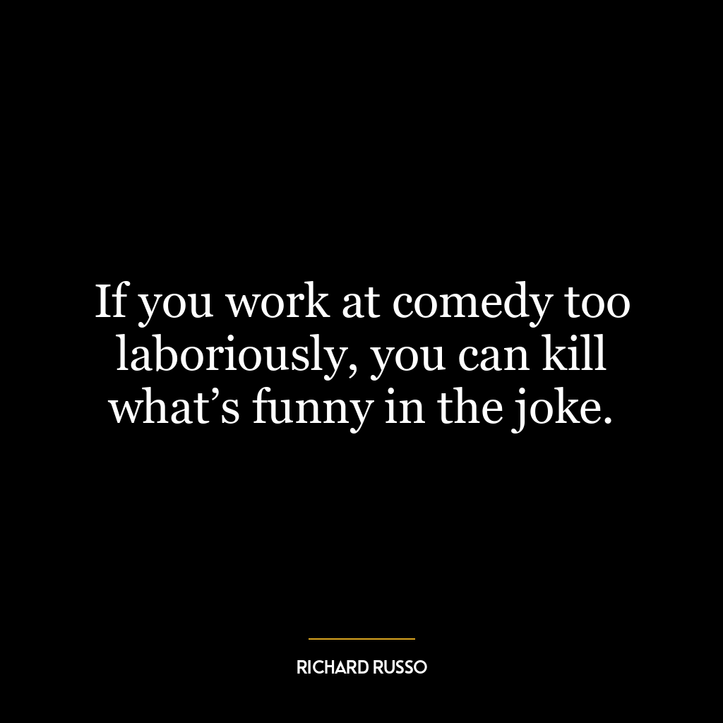 If you work at comedy too laboriously, you can kill what’s funny in the joke.