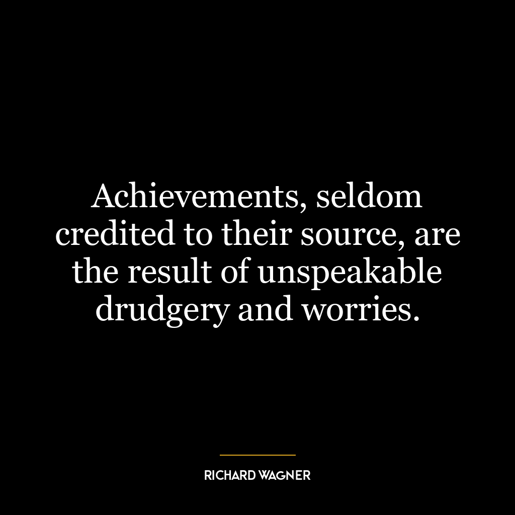 Achievements, seldom credited to their source, are the result of unspeakable drudgery and worries.