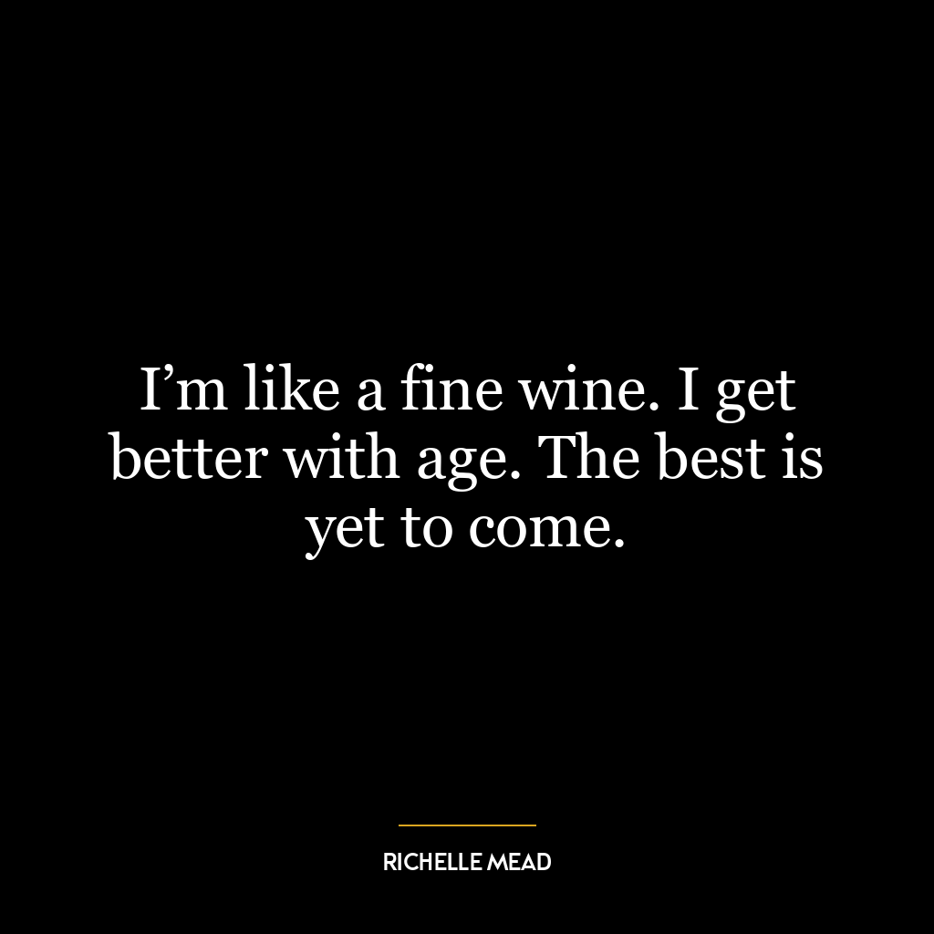 I’m like a fine wine. I get better with age. The best is yet to come.