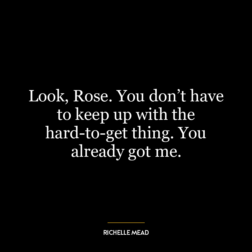 Look, Rose. You don’t have to keep up with the hard-to-get thing. You already got me.