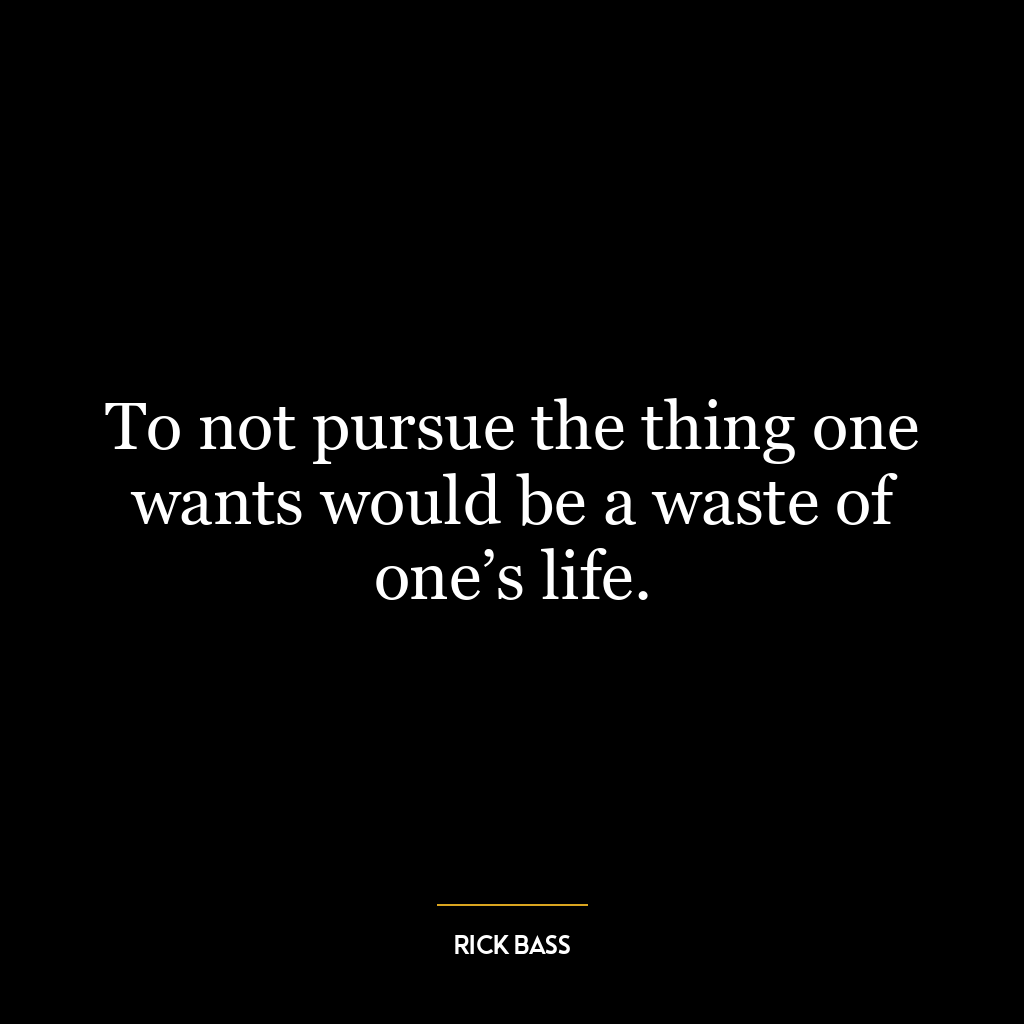 To not pursue the thing one wants would be a waste of one’s life.