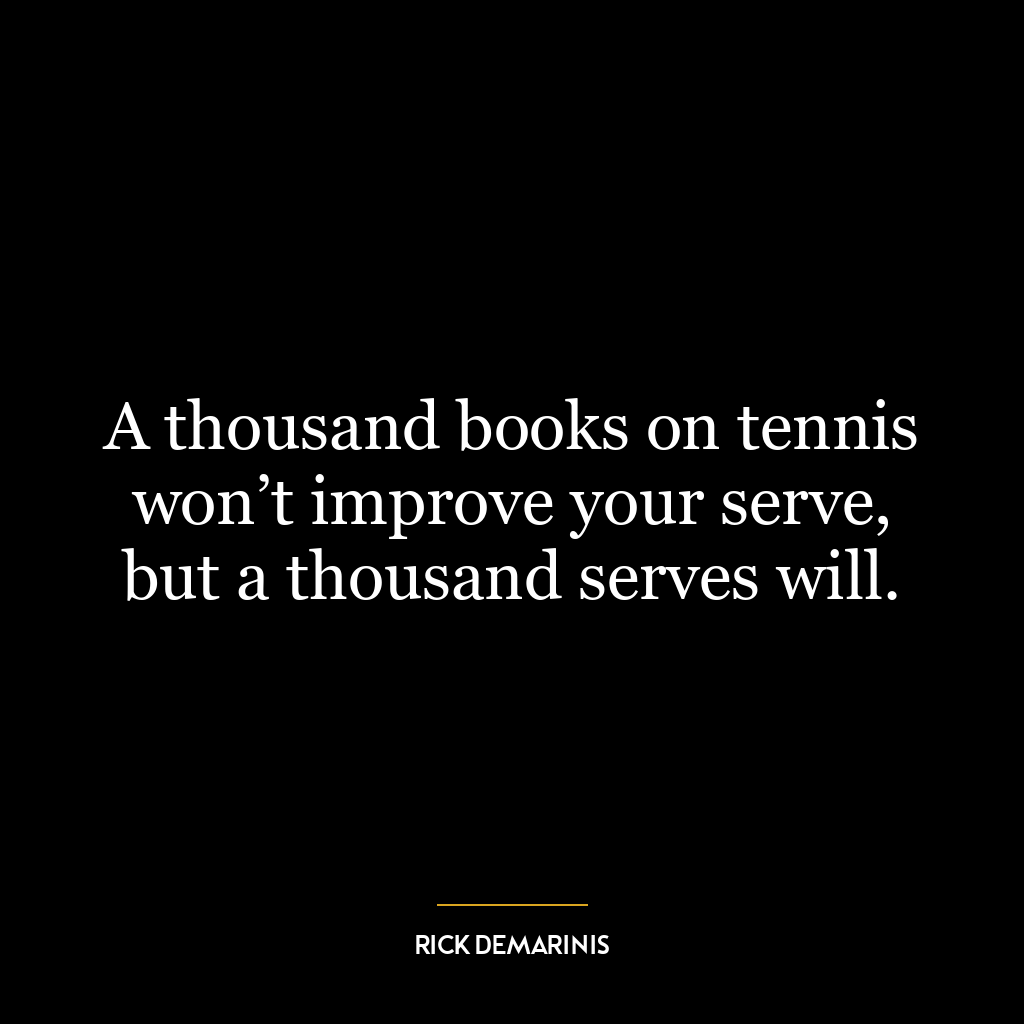 A thousand books on tennis won’t improve your serve, but a thousand serves will.