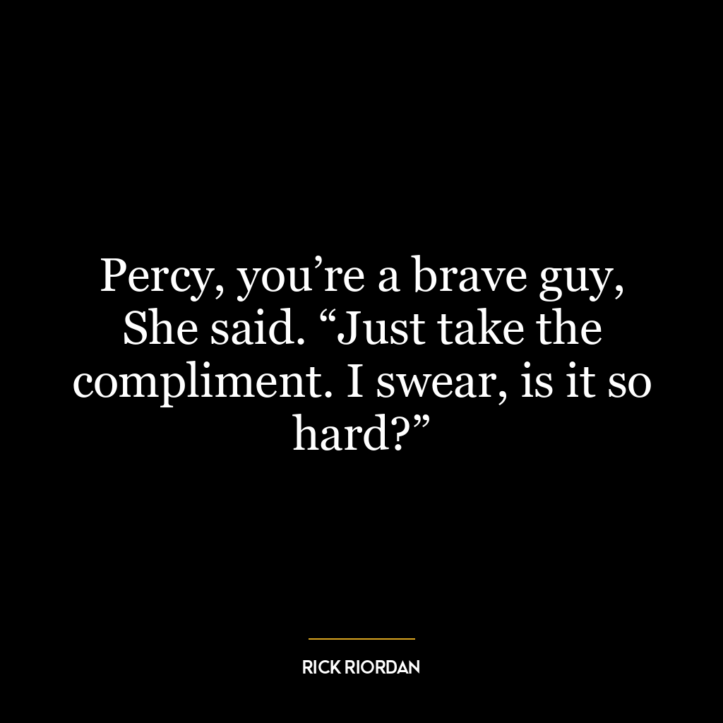 Percy, you’re a brave guy, She said. “Just take the compliment. I swear, is it so hard?”