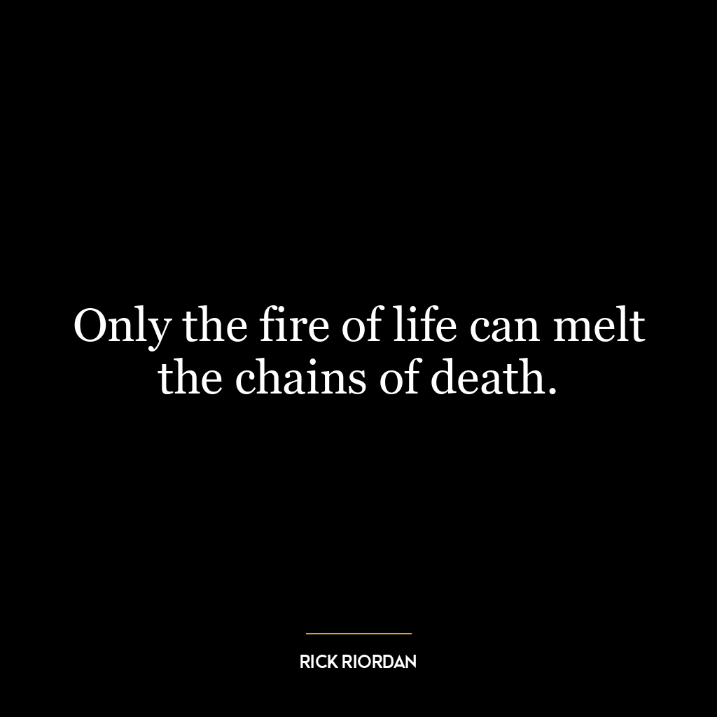 Only the fire of life can melt the chains of death.