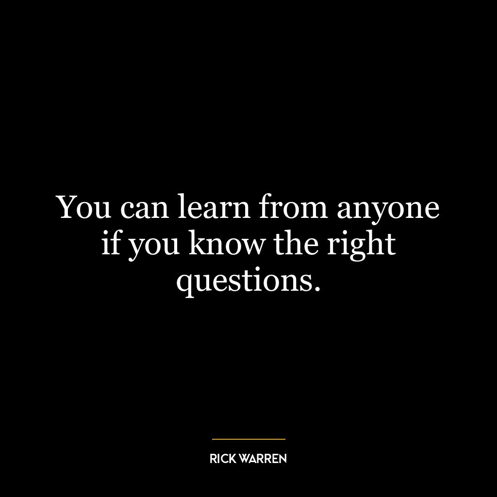 You can learn from anyone if you know the right questions.