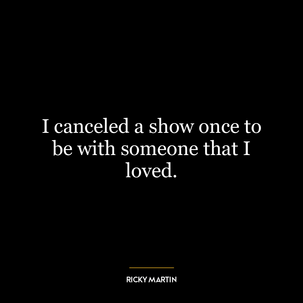 I canceled a show once to be with someone that I loved.