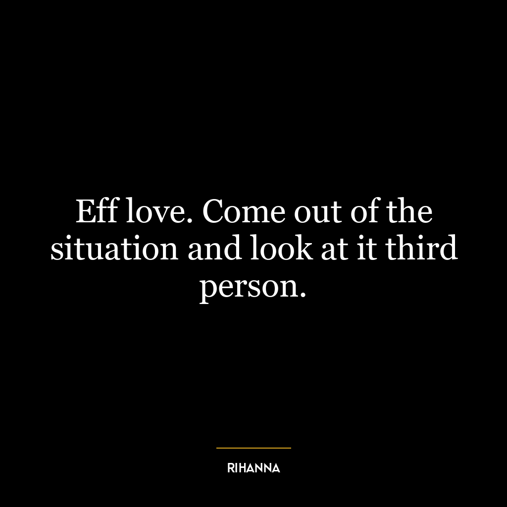 Eff love. Come out of the situation and look at it third person.