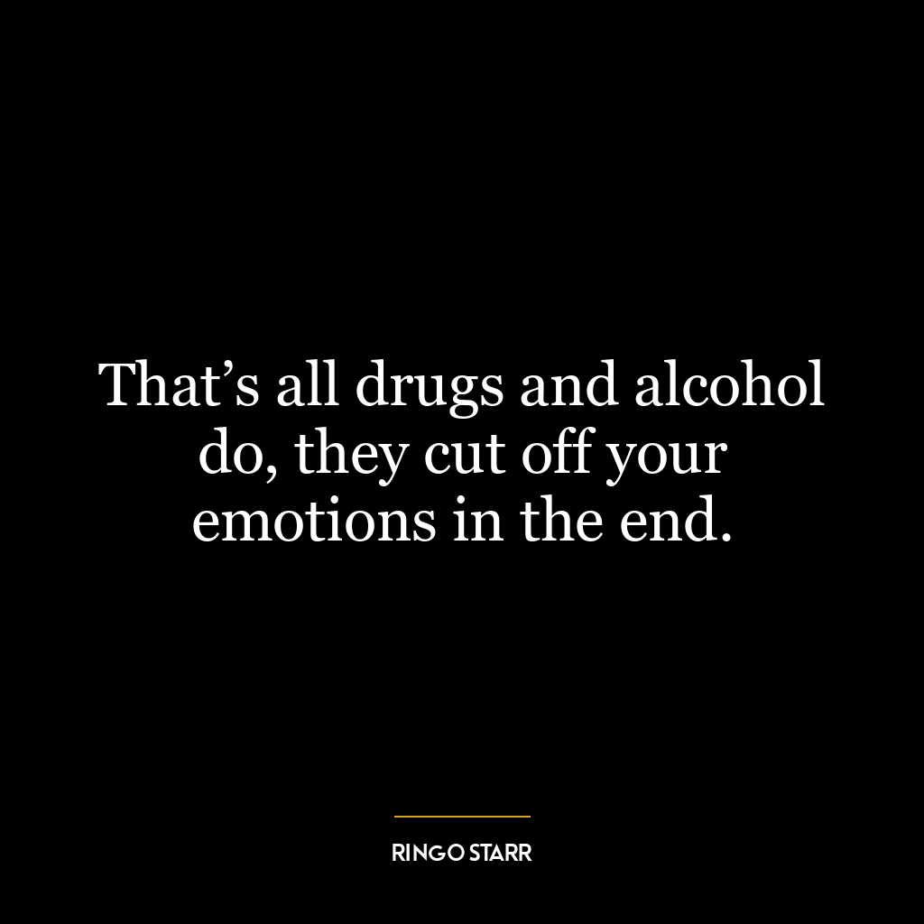 That’s all drugs and alcohol do, they cut off your emotions in the end.