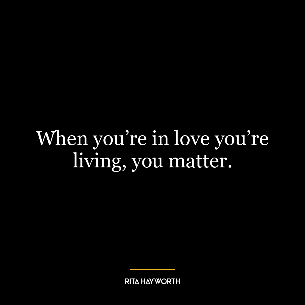 When you’re in love you’re living, you matter.