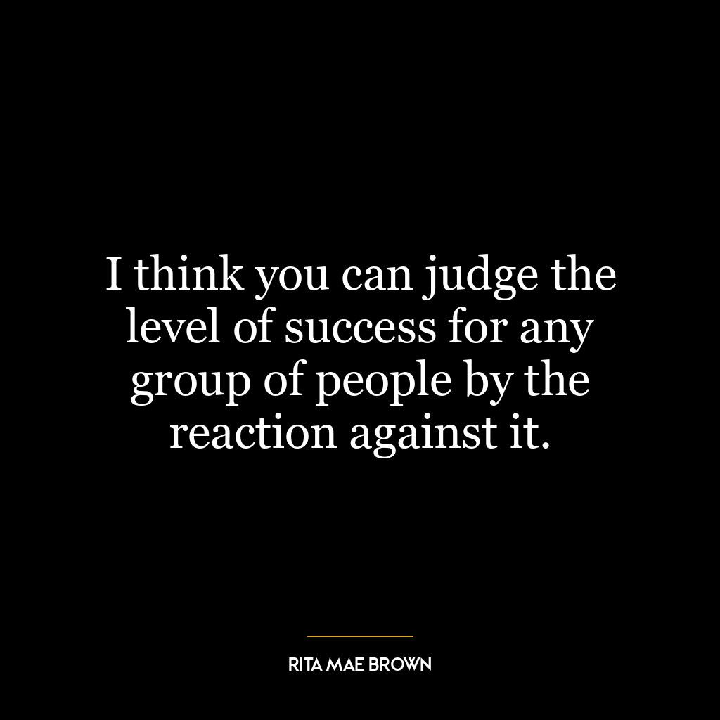 I think you can judge the level of success for any group of people by the reaction against it.