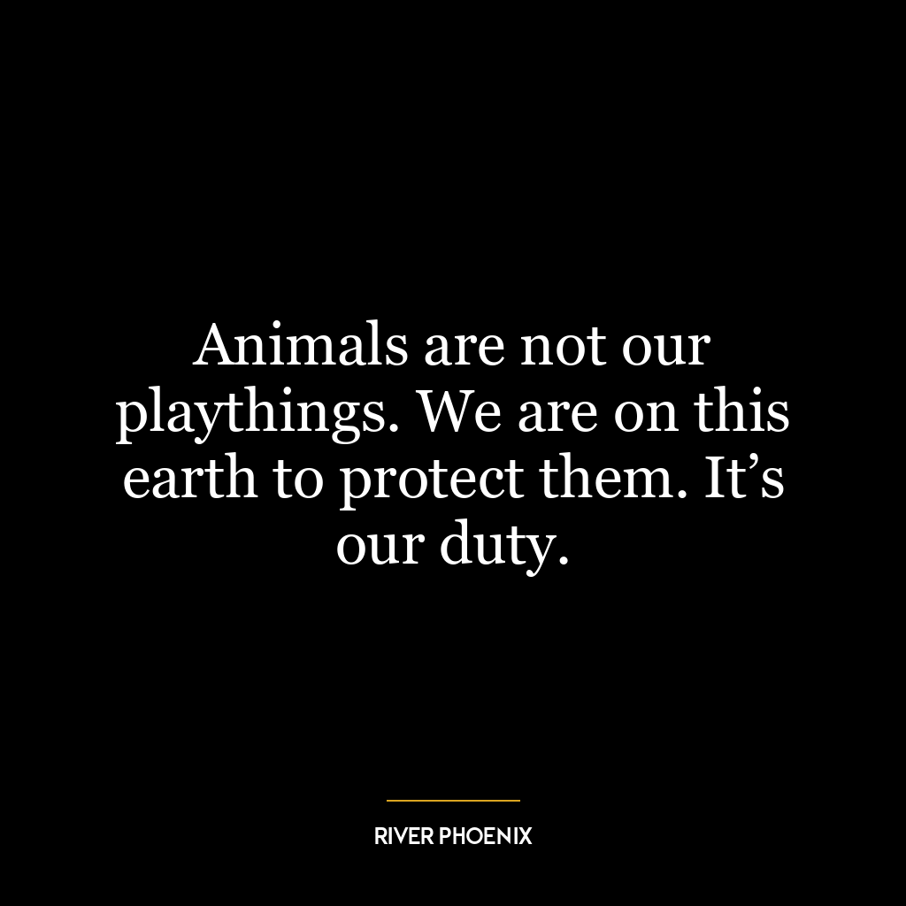 Animals are not our playthings. We are on this earth to protect them. It’s our duty.