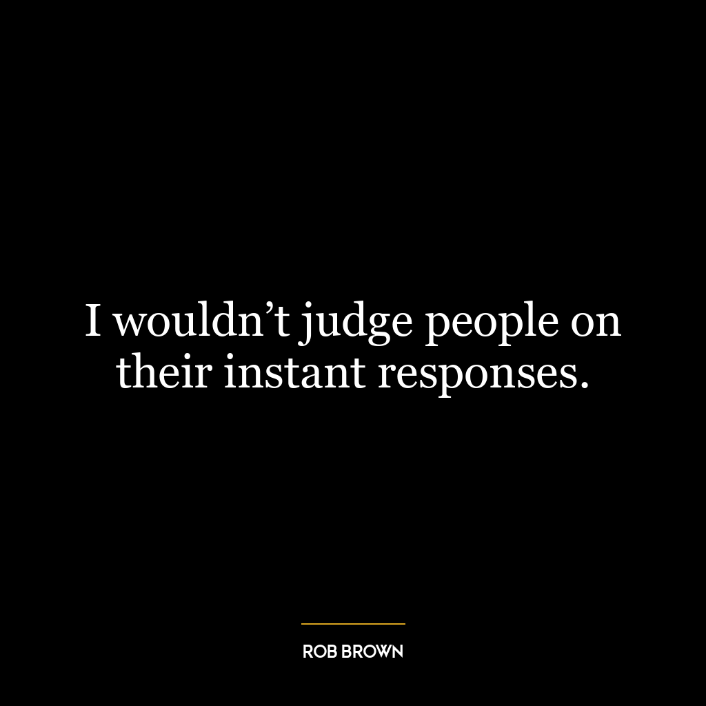 I wouldn’t judge people on their instant responses.