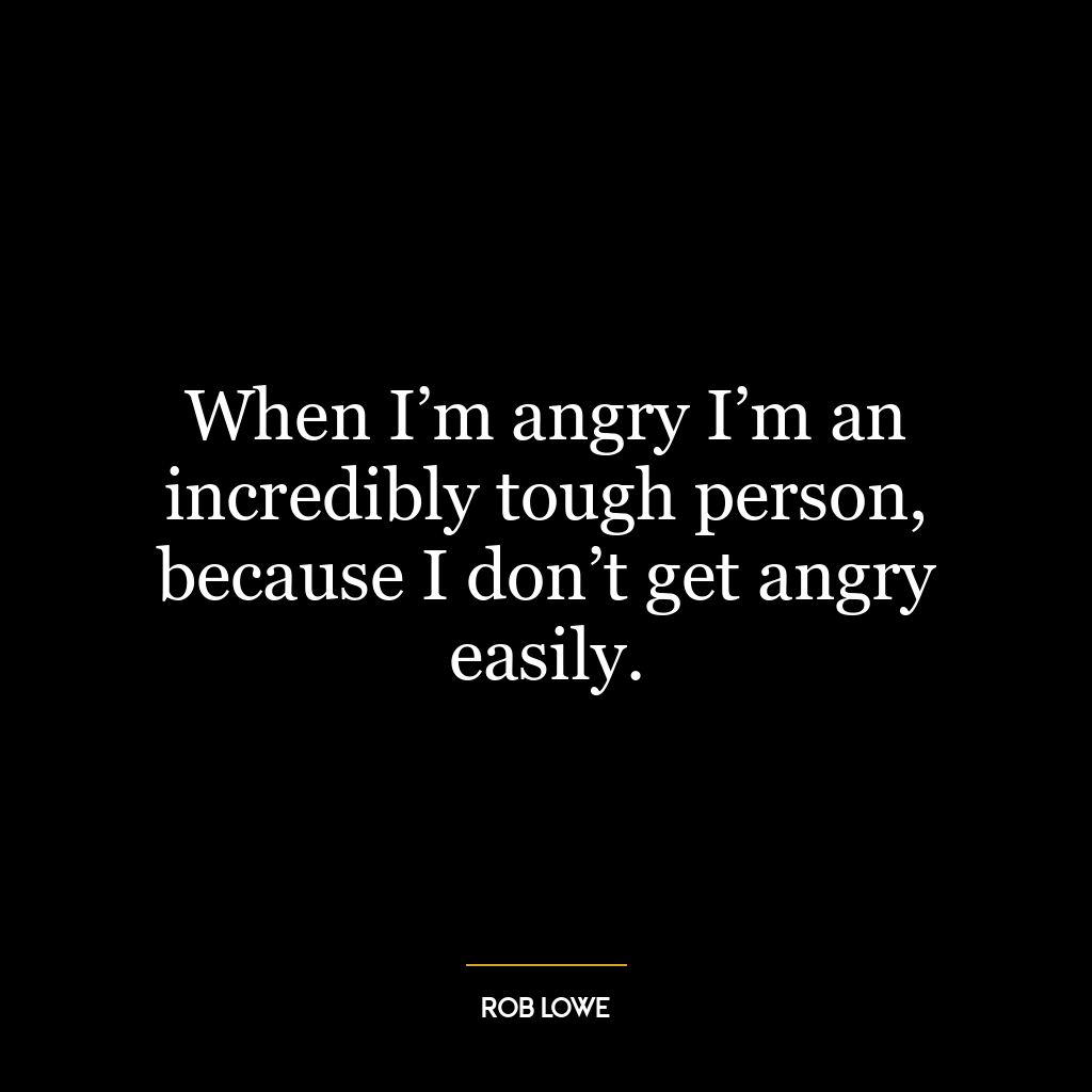 When I’m angry I’m an incredibly tough person, because I don’t get angry easily.