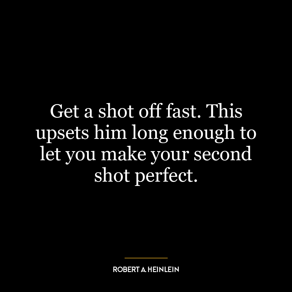 Get a shot off fast. This upsets him long enough to let you make your second shot perfect.