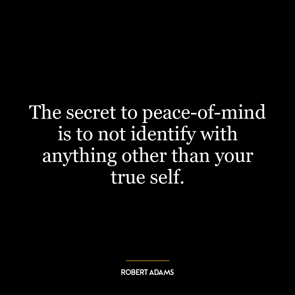 The secret to peace-of-mind is to not identify with anything other than your true self.