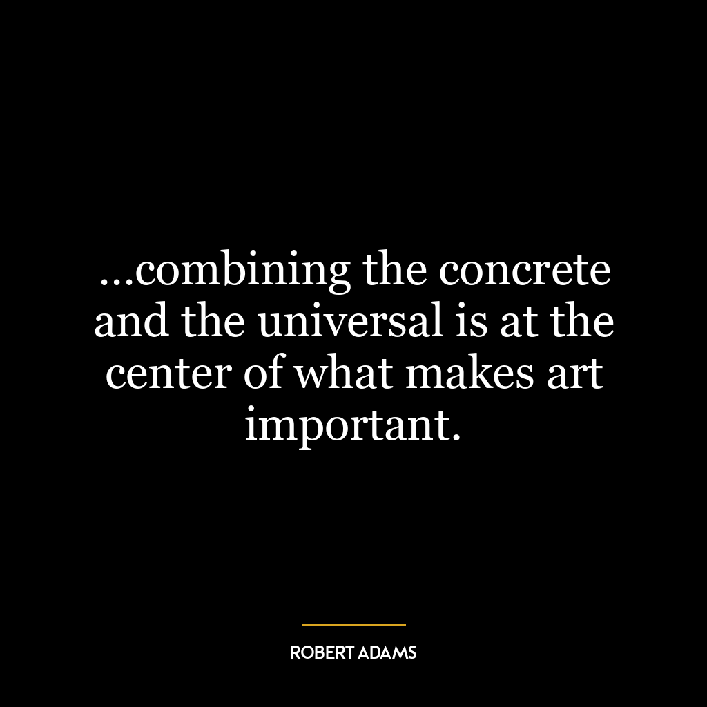 …combining the concrete and the universal is at the center of what makes art important.