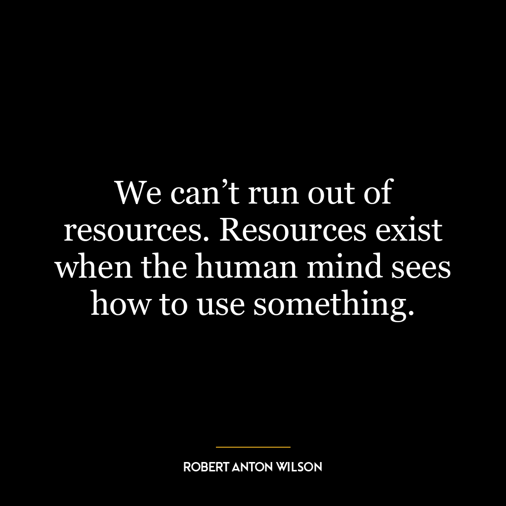 We can’t run out of resources. Resources exist when the human mind sees how to use something.