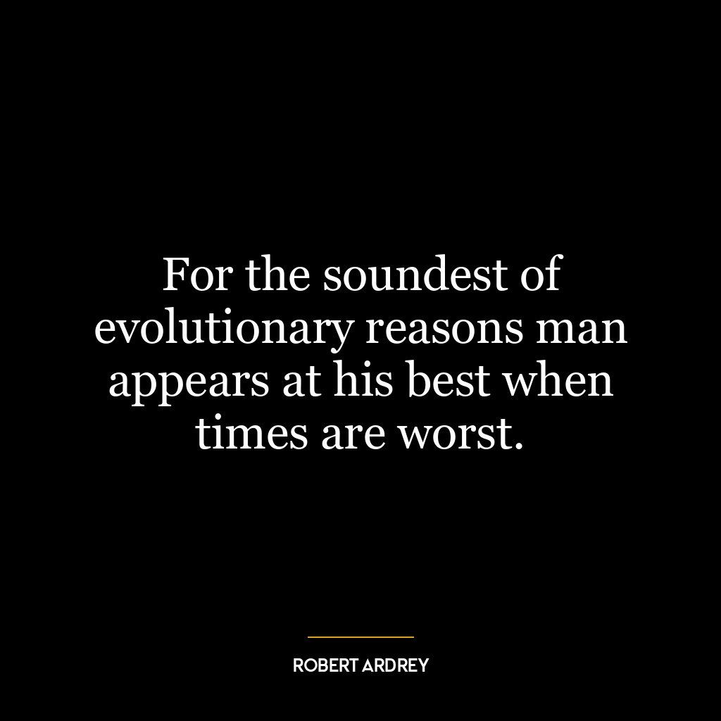 For the soundest of evolutionary reasons man appears at his best when times are worst.