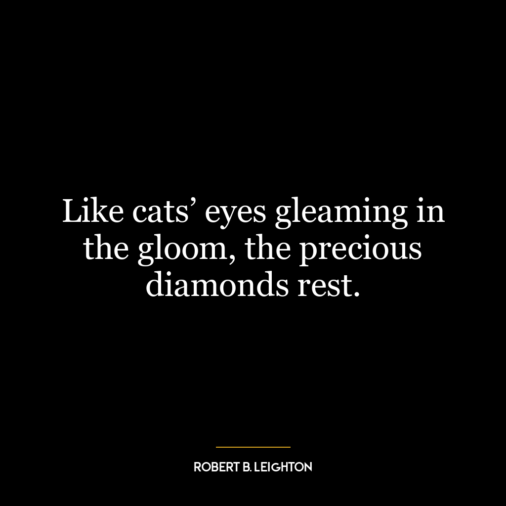 Like cats’ eyes gleaming in the gloom, the precious diamonds rest.