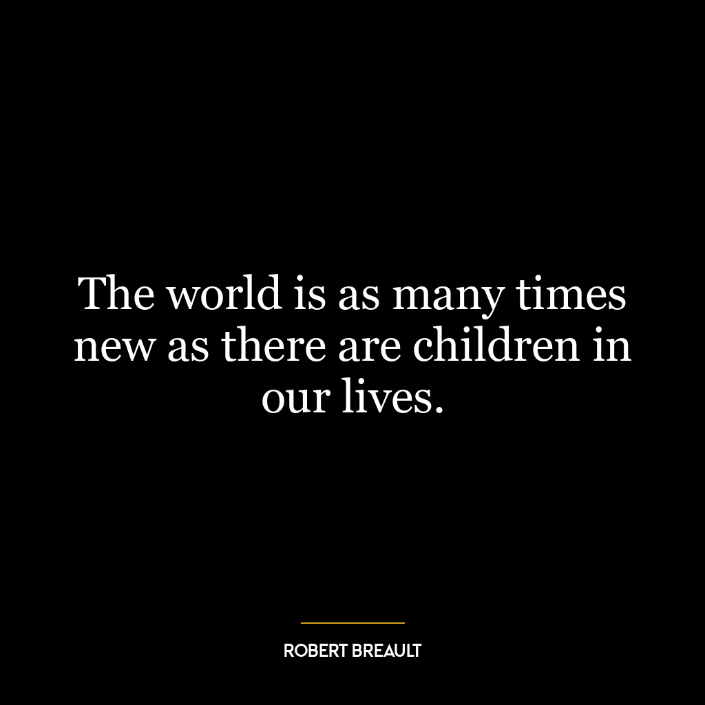 The world is as many times new as there are children in our lives.