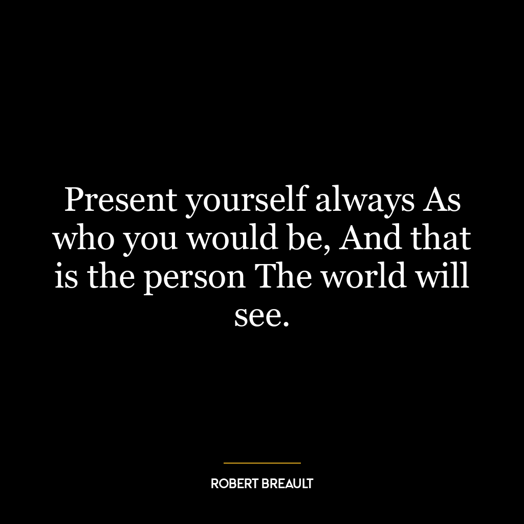 Present yourself always As who you would be, And that is the person The world will see.