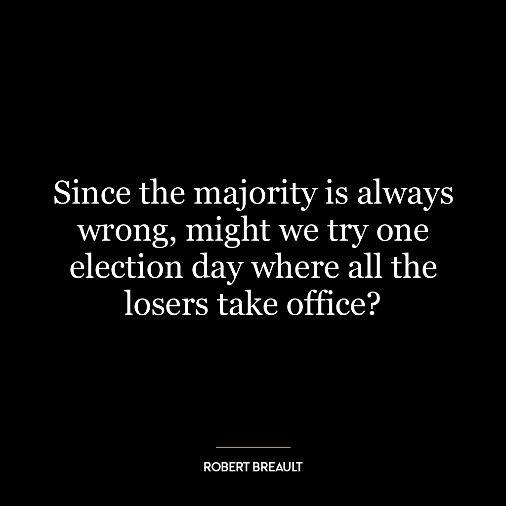 Since the majority is always wrong, might we try one election day where all the losers take office?