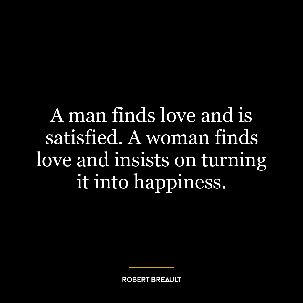 A man finds love and is satisfied. A woman finds love and insists on turning it into happiness.