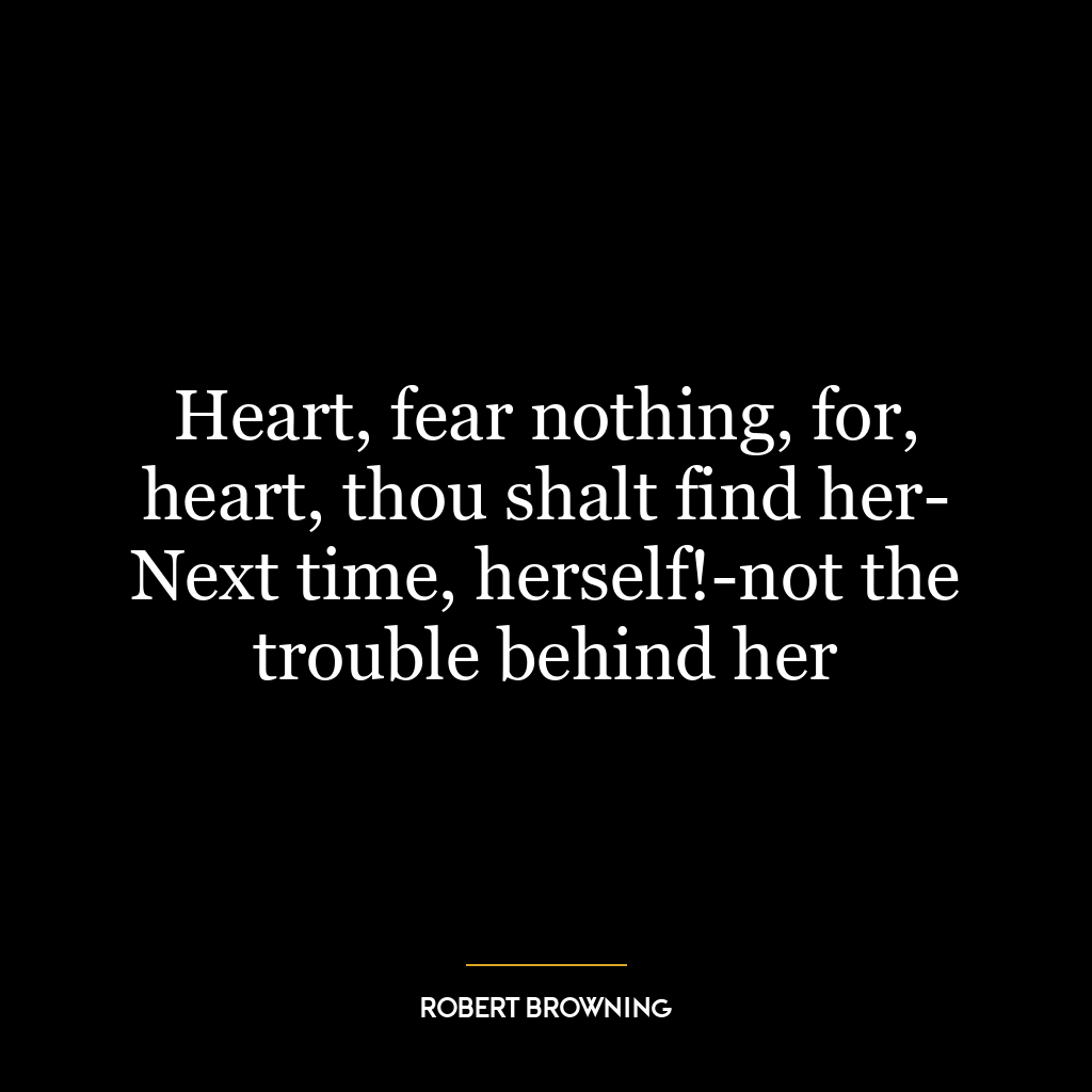 Heart, fear nothing, for, heart, thou shalt find her- Next time, herself!-not the trouble behind her