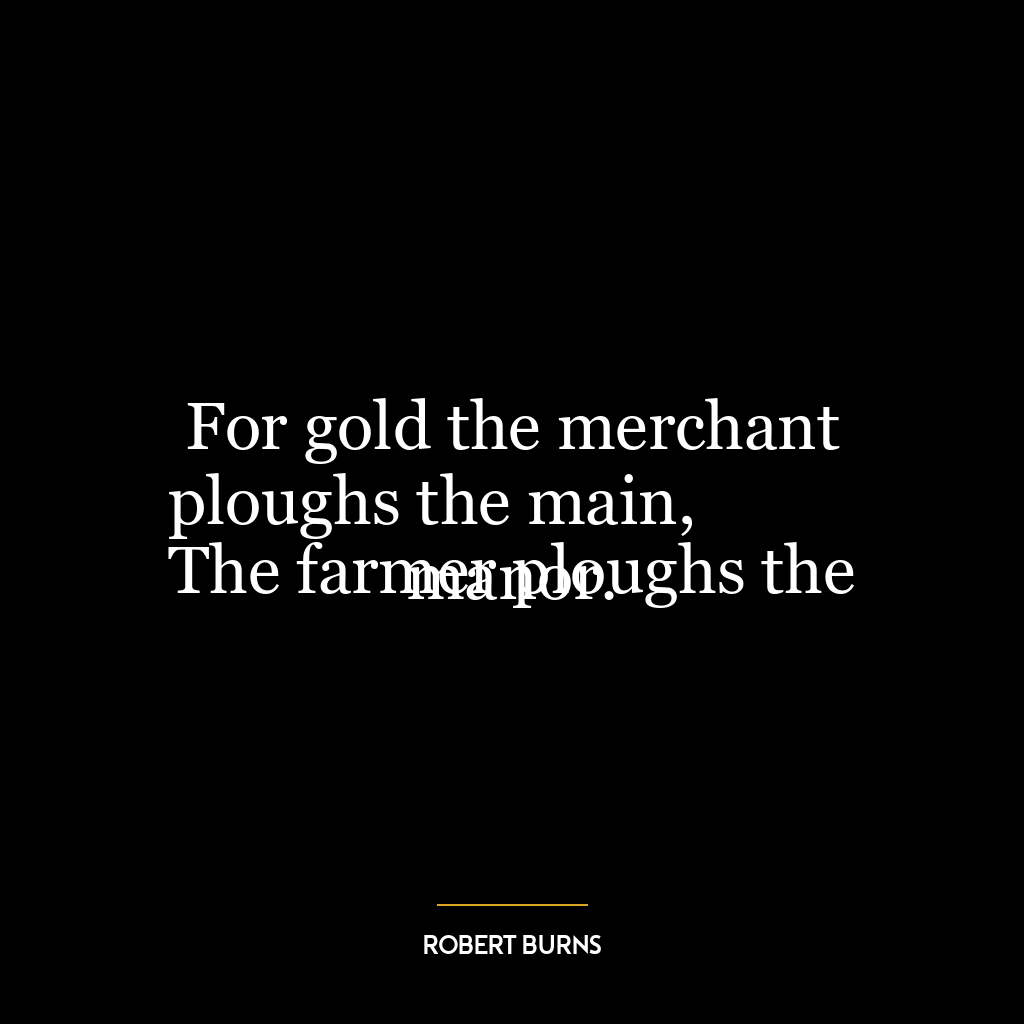 For gold the merchant ploughs the main,
The farmer ploughs the manor.