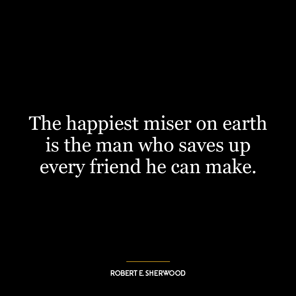 The happiest miser on earth is the man who saves up every friend he can make.