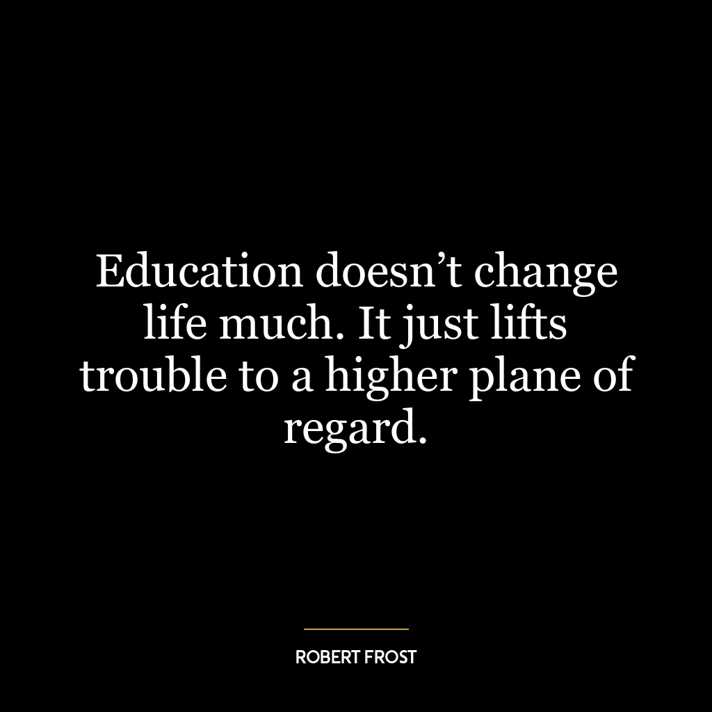 Education doesn’t change life much. It just lifts trouble to a higher plane of regard.