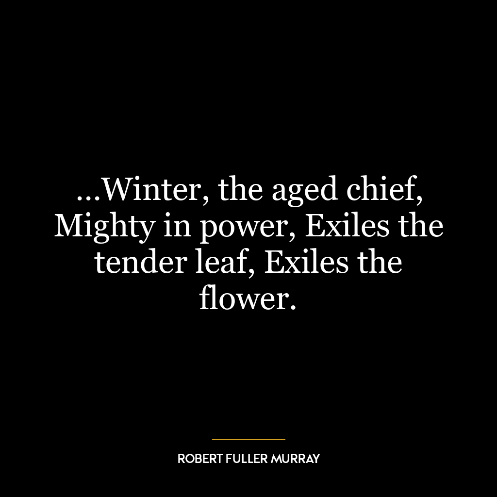 …Winter, the aged chief, Mighty in power, Exiles the tender leaf, Exiles the flower.