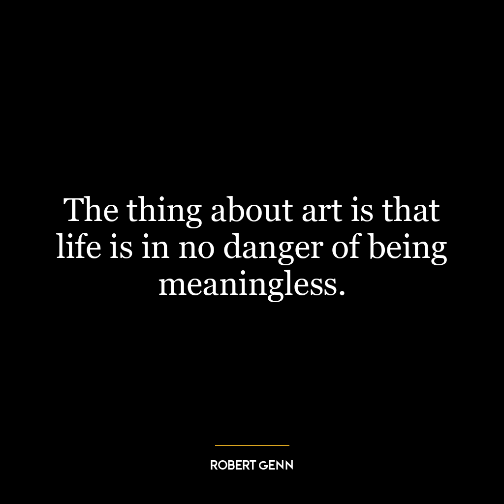 The thing about art is that life is in no danger of being meaningless.