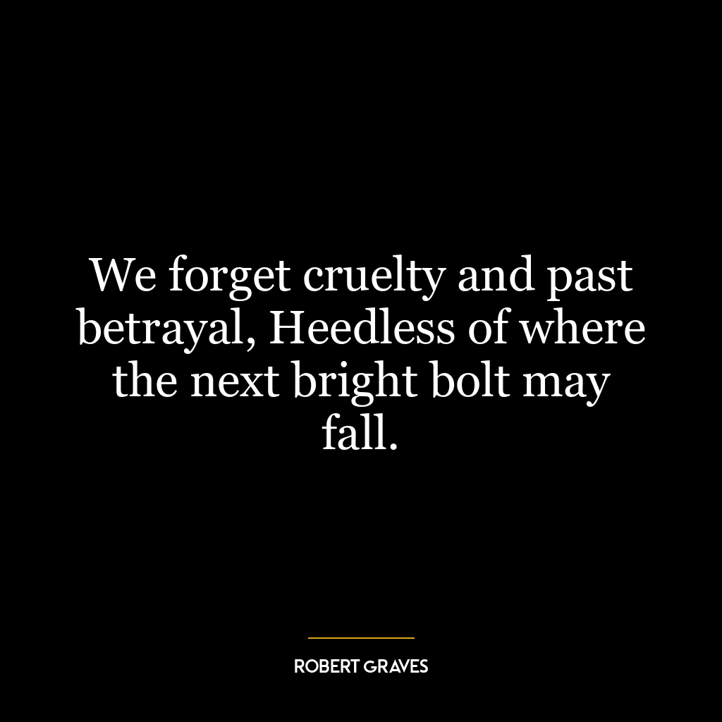 We forget cruelty and past betrayal, Heedless of where the next bright bolt may fall.