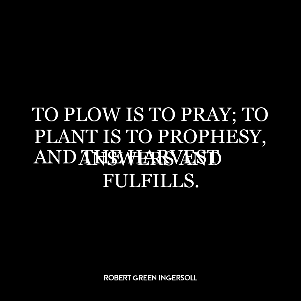 TO PLOW IS TO PRAY; TO PLANT IS TO PROPHESY,
AND THE HARVEST ANSWERS AND FULFILLS.