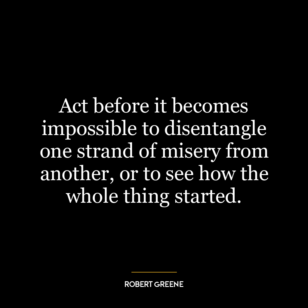 Act before it becomes impossible to disentangle one strand of misery from another, or to see how the whole thing started.