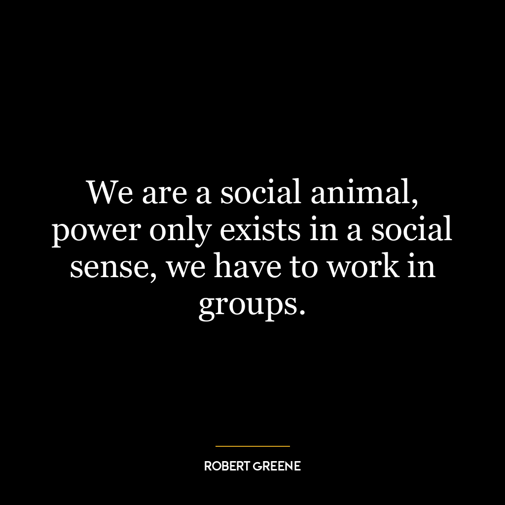 We are a social animal, power only exists in a social sense, we have to work in groups.