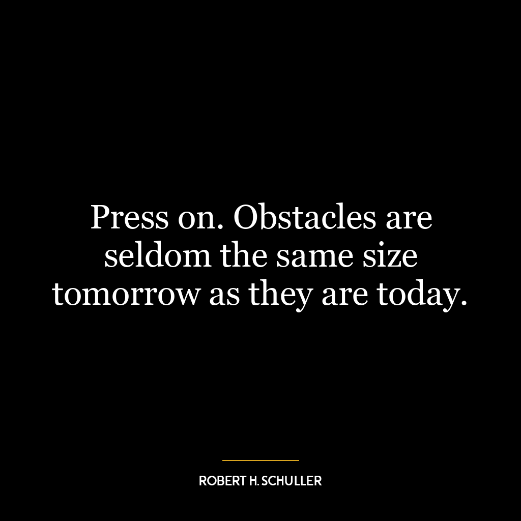 Press on. Obstacles are seldom the same size tomorrow as they are today.