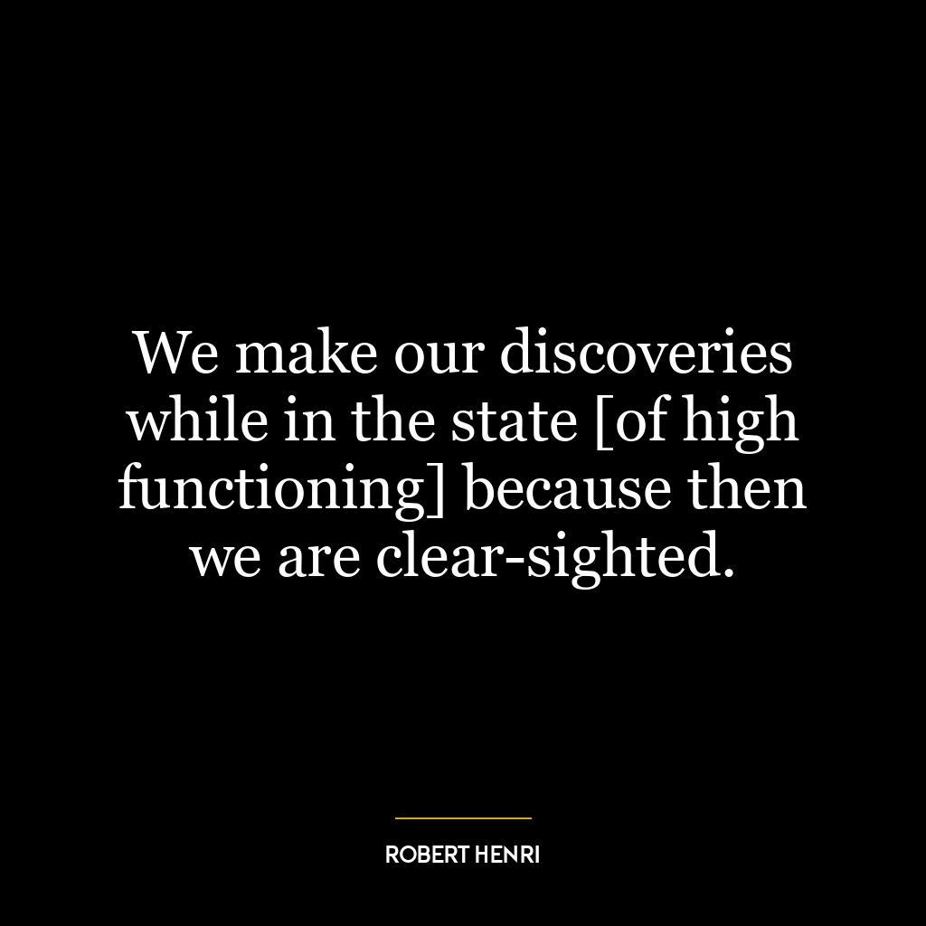 We make our discoveries while in the state [of high functioning] because then we are clear-sighted.