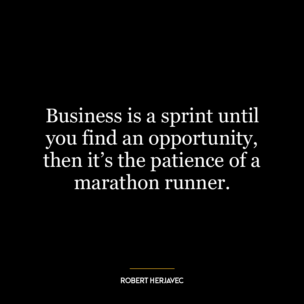 Business is a sprint until you find an opportunity, then it’s the patience of a marathon runner.