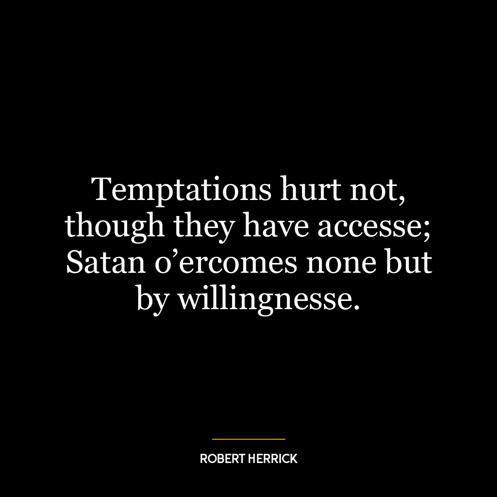 Temptations hurt not, though they have accesse; Satan o’ercomes none but by willingnesse.