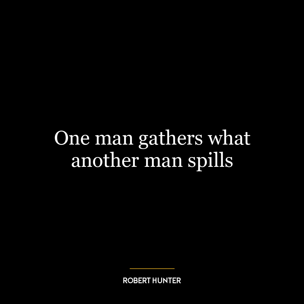 One man gathers what another man spills