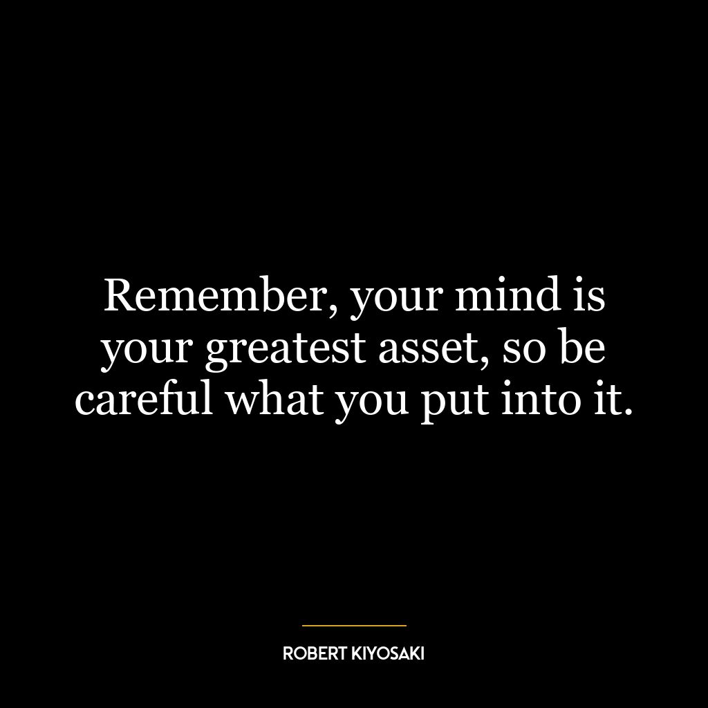 Remember, your mind is your greatest asset, so be careful what you put into it.