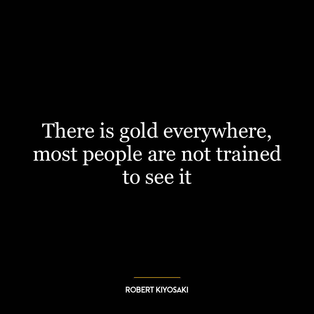 There is gold everywhere, most people are not trained to see it