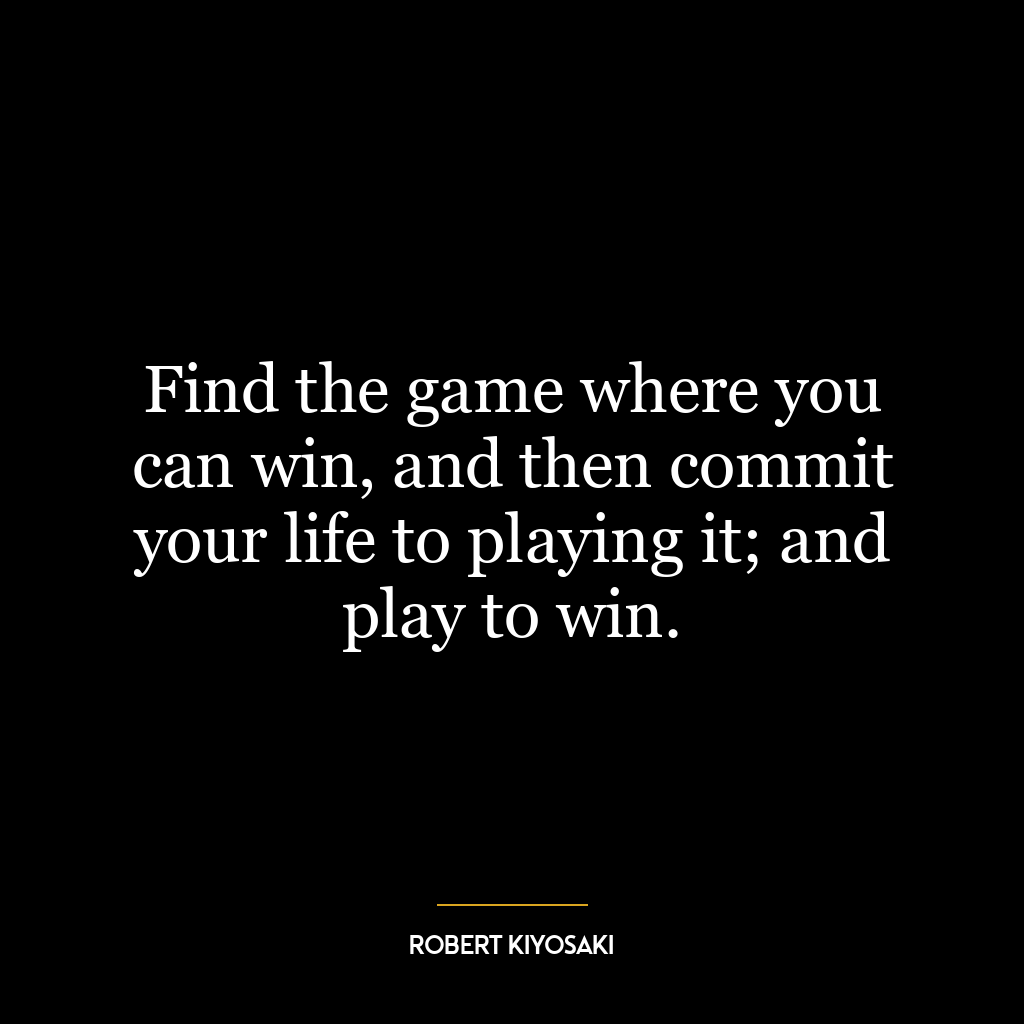 Find the game where you can win, and then commit your life to playing it; and play to win.