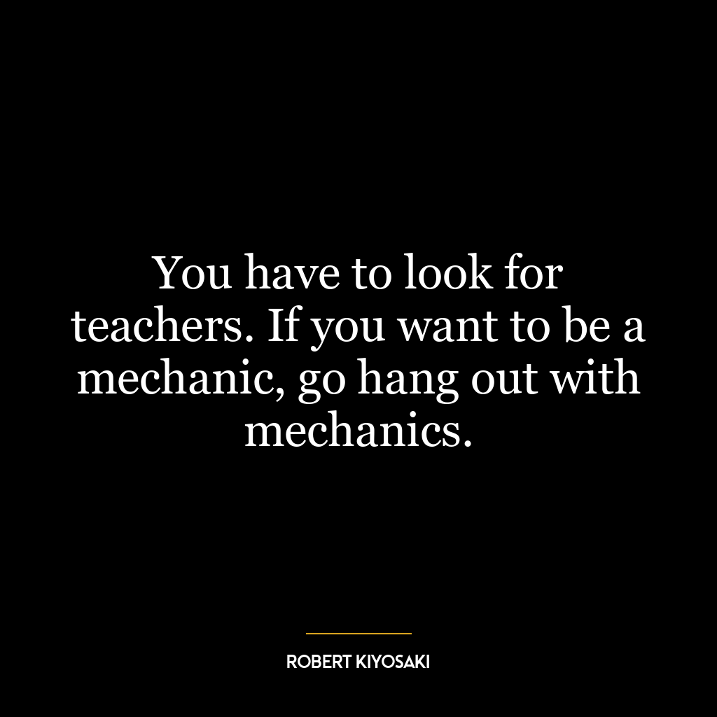 You have to look for teachers. If you want to be a mechanic, go hang out with mechanics.