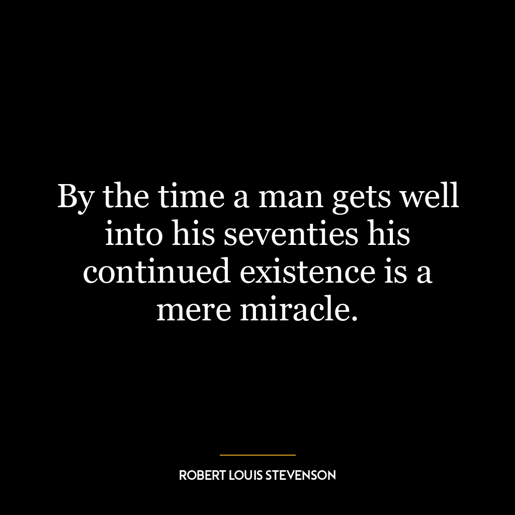 By the time a man gets well into his seventies his continued existence is a mere miracle.