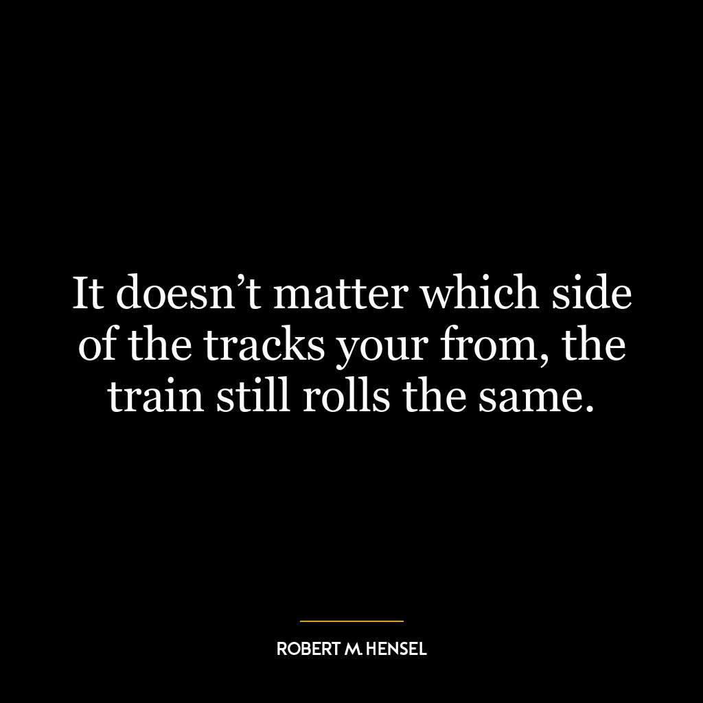 It doesn’t matter which side of the tracks your from, the train still rolls the same.